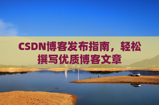 CSDN博客发布指南,轻松撰写优质博客文章 CSDN博客发布指南,轻松撰写优质博客文章